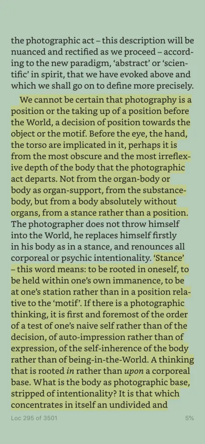 A screenshot of a Kindle app screen. The highlighted text states 'We cannot be certain that photography is a position or the taking up of a position before the World, a decision of position towards the object or the motif. Before the eye, the hand, the torso are implicated in it, perhaps it is from the most obscure and the most irreflex- ive depth of the body that the photographic act departs. Not from the organ-body or body as organ-support, from the substance- body, but from a body absolutely without organs, from a stance rather than a position.'. A second tract of highlighted text states: ''Stance' - this word means: to be rooted in oneself, to be held within one's own immanence, to be at one's station rather than in a position rela- tive to the 'motif'. If there is a photographic thinking, it is first and foremost of the order of a test of one's naive self rather than of the decision, of auto-impression rather than of expression, of the self-inherence of the body rather than of being-in-the-World. A thinking that is rooted in rather than upon a corporeal base. What is the body as photographic base, stripped of intentionality? It is that which concentrates in itself an undivided and...'. 