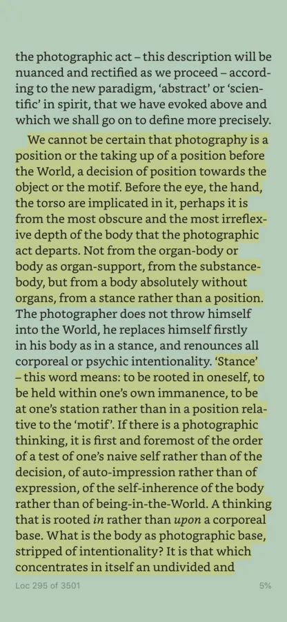 A screenshot of a Kindle app screen. The highlighted text states ‘We cannot be certain that photography is a position or the taking up of a position before the World, a decision of position towards the object or the motif. Before the eye, the hand, the torso are implicated in it, perhaps it is from the most obscure and the most irreflex- ive depth of the body that the photographic act departs. Not from the organ-body or body as organ-support, from the substance- body, but from a body absolutely without organs, from a stance rather than a position.’. A second tract of highlighted text states: ’‘Stance’ - this word means: to be rooted in oneself, to be held within one’s own immanence, to be at one’s station rather than in a position rela- tive to the ‘motif’. If there is a photographic thinking, it is first and foremost of the order of a test of one’s naive self rather than of the decision, of auto-impression rather than of expression, of the self-inherence of the body rather than of being-in-the-World. A thinking that is rooted in rather than upon a corporeal base. What is the body as photographic base, stripped of intentionality? It is that which concentrates in itself an undivided and…